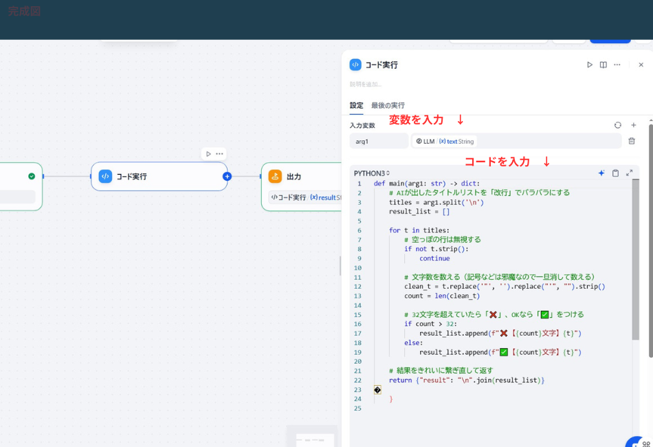 コード実行」ノードの詳細設定画面。

変数入力部分: 赤い文字で「変数を入力 ↓」と注釈があり、arg1 にLLMの出力である textString が紐付けられています。

コード記述部分: 赤い文字で「コードを入力 ↓」と注釈があり、Python3のスクリプトが記述されています。

コードの内容: AIが生成したタイトルリストを改行で分割し、各行の文字数をカウント。32文字を超えている場合は「❌」、以内であれば「✅」の絵文字を文字数と共に付与して、結果をリストとして返す処理が書かれています。