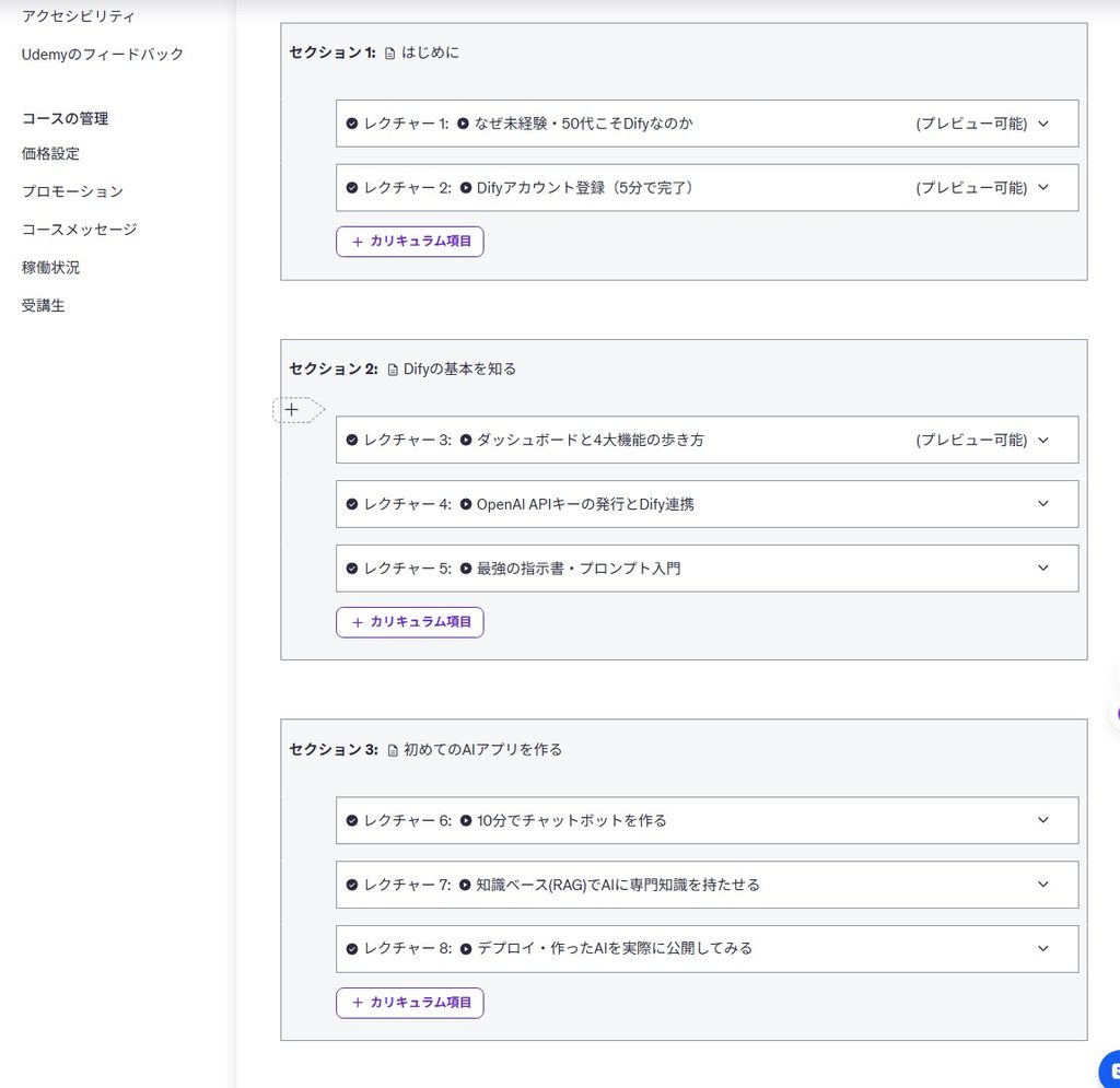 Difyを使ったオンライン講座のカリキュラム構成画面

詳細な代替テキスト（状況を詳しく伝える用）

Difyに関するオンライン講座のカリキュラム設定画面。「なぜ未経験・50代こそDifyなのか」という導入や、「Difyの基本を知る」「初めてのAIアプリを作る」といったセクション分けがされており、API連携やRAG（知識ベース）の活用などの具体的なレクチャー項目がリスト化されている様子。