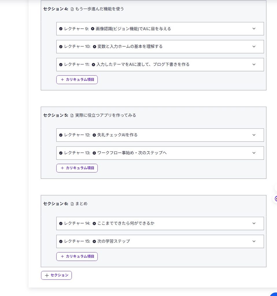 実践的なAIアプリ作成カリキュラムの構成画面（後半）

詳細な代替テキスト（状況を詳しく伝える用）

オンライン講座のカリキュラム設定画面の後半部分。「実際に役立つアプリを作ってみる」「まとめ」のセクションに分かれており、「ブログ下書きを作る」「失礼チェックAIを作る」「ワークフロー事始め」といった具体的なレクチャー項目がリスト化されている様子。